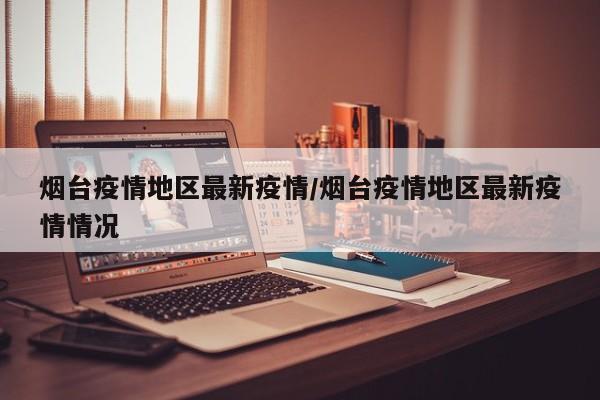 烟台疫情地区最新疫情/烟台疫情地区最新疫情情况