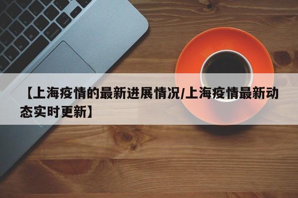 【上海疫情的最新进展情况/上海疫情最新动态实时更新】
