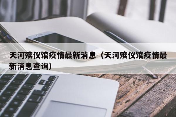 天河殡仪馆疫情最新消息（天河殡仪馆疫情最新消息查询）