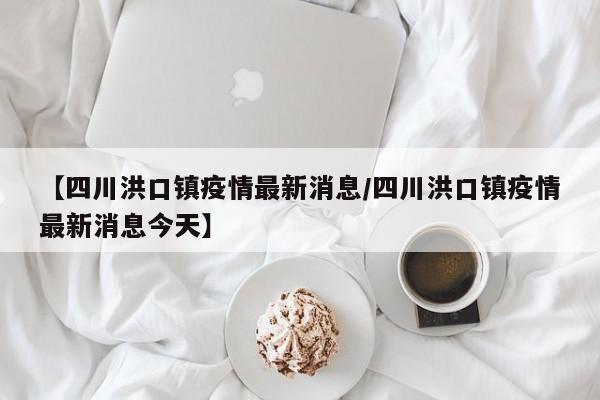 【四川洪口镇疫情最新消息/四川洪口镇疫情最新消息今天】