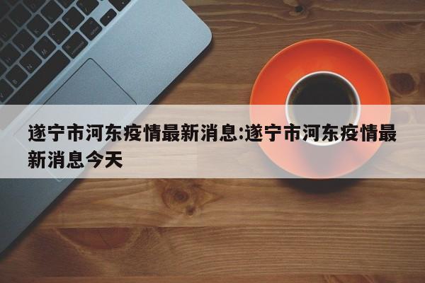 遂宁市河东疫情最新消息:遂宁市河东疫情最新消息今天