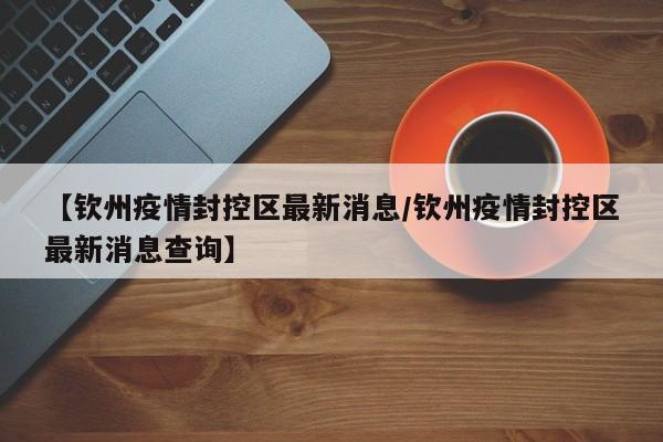 【钦州疫情封控区最新消息/钦州疫情封控区最新消息查询】