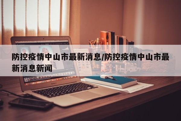 防控疫情中山市最新消息/防控疫情中山市最新消息新闻