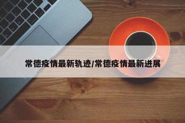 常德疫情最新轨迹/常德疫情最新进展
