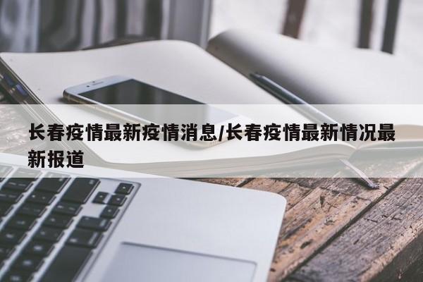 长春疫情最新疫情消息/长春疫情最新情况最新报道