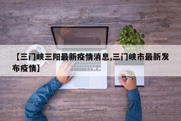 【三门峡三阳最新疫情消息,三门峡市最新发布疫情】