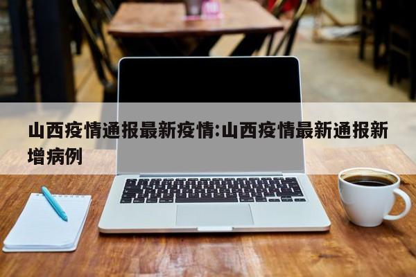 山西疫情通报最新疫情:山西疫情最新通报新增病例
