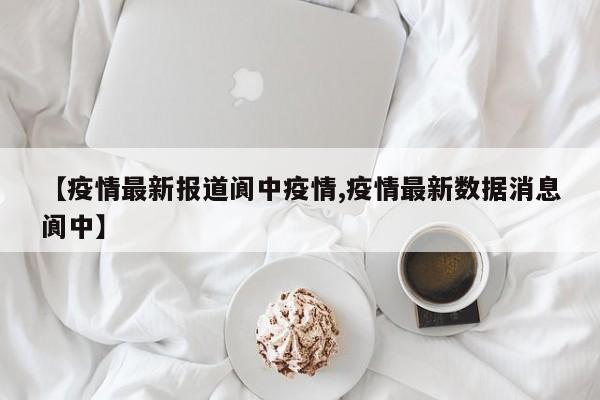 【疫情最新报道阆中疫情,疫情最新数据消息阆中】