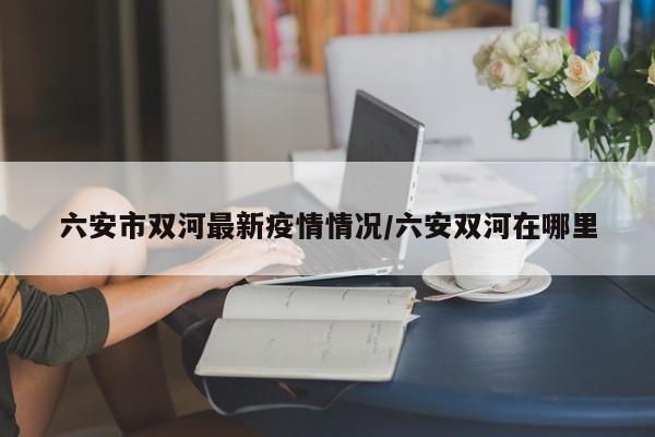 六安市双河最新疫情情况/六安双河在哪里