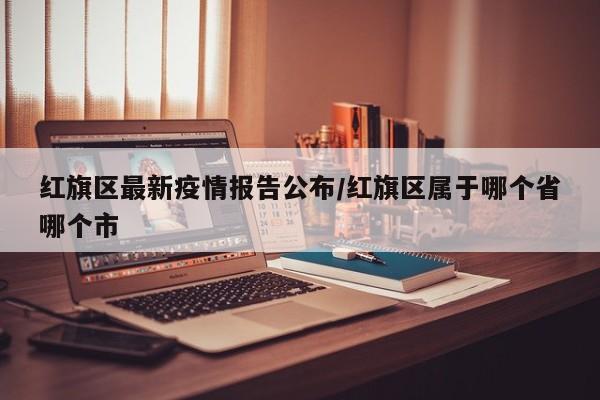 红旗区最新疫情报告公布/红旗区属于哪个省哪个市