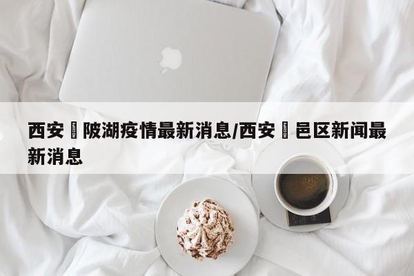 西安渼陂湖疫情最新消息/西安鄠邑区新闻最新消息