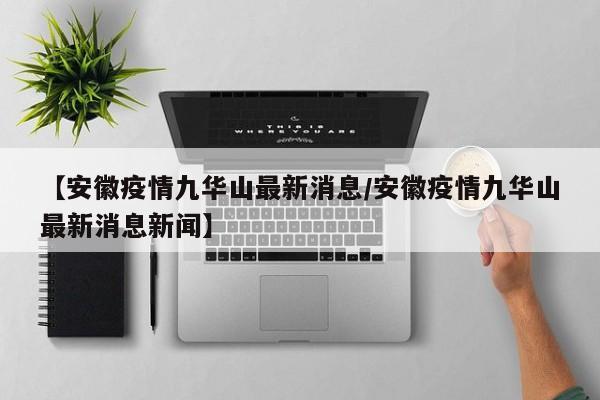 【安徽疫情九华山最新消息/安徽疫情九华山最新消息新闻】