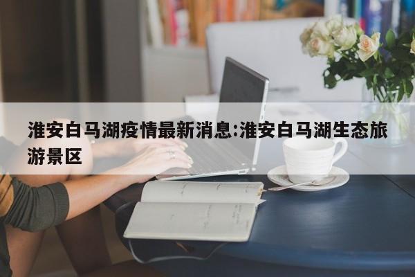 淮安白马湖疫情最新消息:淮安白马湖生态旅游景区