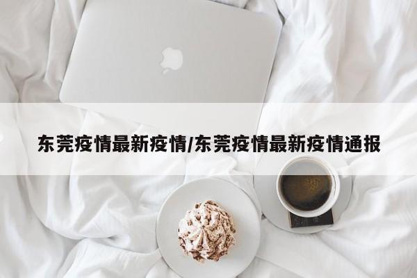 东莞疫情最新疫情/东莞疫情最新疫情通报