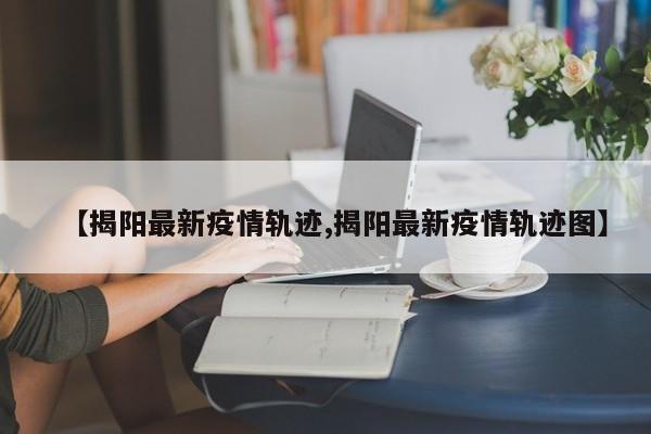 【揭阳最新疫情轨迹,揭阳最新疫情轨迹图】