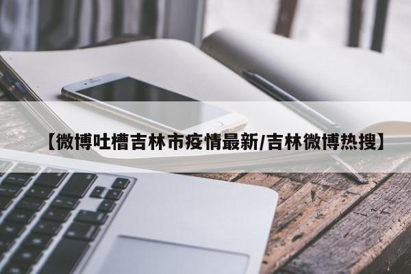 【微博吐槽吉林市疫情最新/吉林微博热搜】