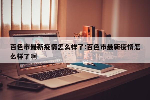 百色市最新疫情怎么样了:百色市最新疫情怎么样了啊