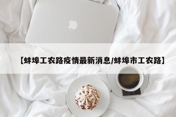 【蚌埠工农路疫情最新消息/蚌埠市工农路】