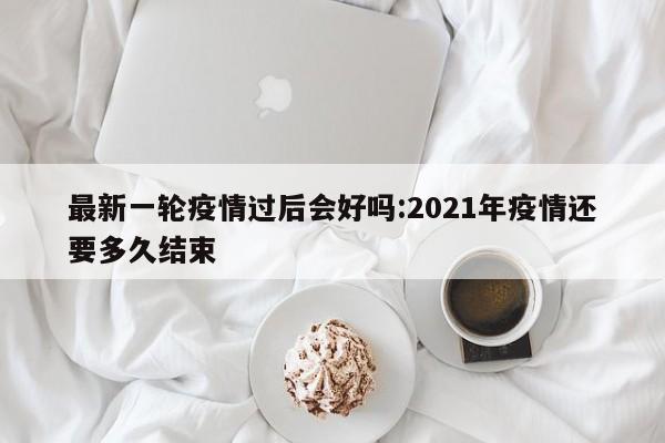 最新一轮疫情过后会好吗:2021年疫情还要多久结束