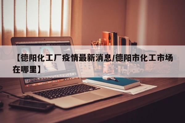 【德阳化工厂疫情最新消息/德阳市化工市场在哪里】