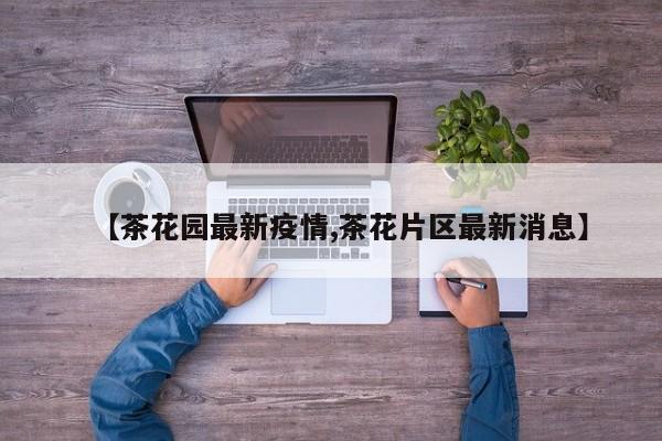 【茶花园最新疫情,茶花片区最新消息】