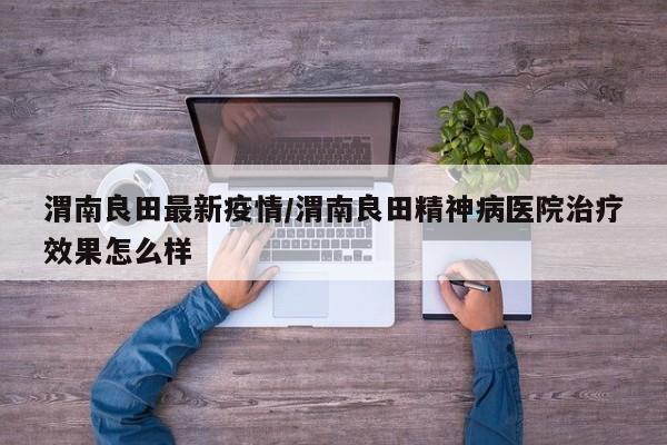 渭南良田最新疫情/渭南良田精神病医院治疗效果怎么样