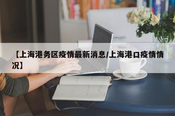【上海港务区疫情最新消息/上海港口疫情情况】