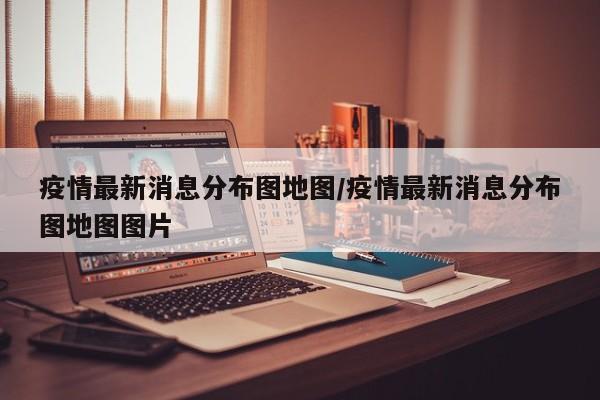 疫情最新消息分布图地图/疫情最新消息分布图地图图片