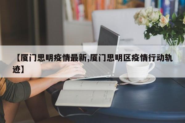 【厦门思明疫情最新,厦门思明区疫情行动轨迹】