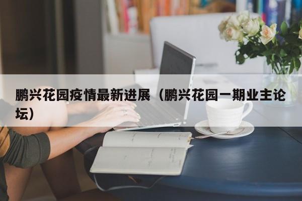 鹏兴花园疫情最新进展（鹏兴花园一期业主论坛）