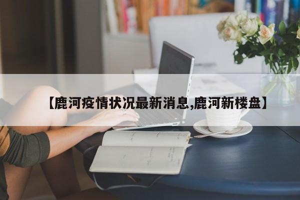 【鹿河疫情状况最新消息,鹿河新楼盘】