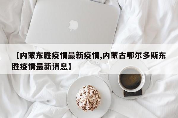 【内蒙东胜疫情最新疫情,内蒙古鄂尔多斯东胜疫情最新消息】