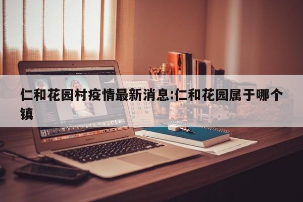 仁和花园村疫情最新消息:仁和花园属于哪个镇