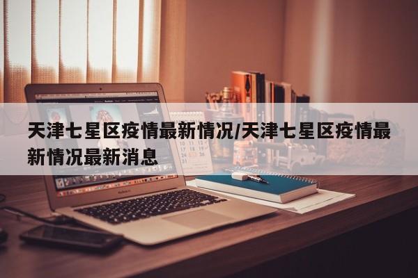 天津七星区疫情最新情况/天津七星区疫情最新情况最新消息