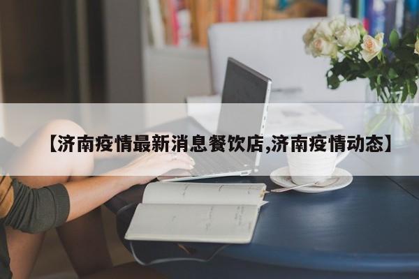 【济南疫情最新消息餐饮店,济南疫情动态】