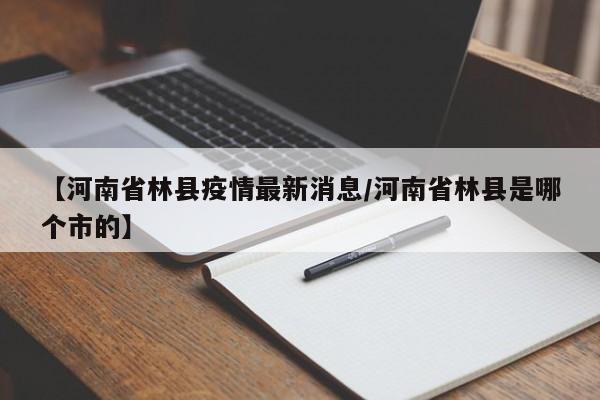 【河南省林县疫情最新消息/河南省林县是哪个市的】