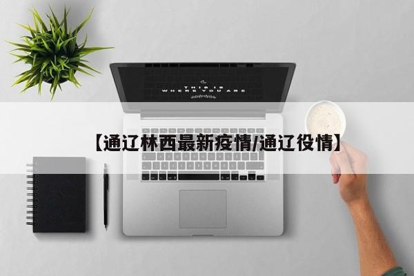 【通辽林西最新疫情/通辽役情】