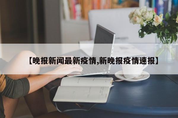 【晚报新闻最新疫情,新晚报疫情速报】