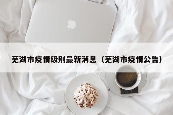 芜湖市疫情级别最新消息（芜湖市疫情公告）
