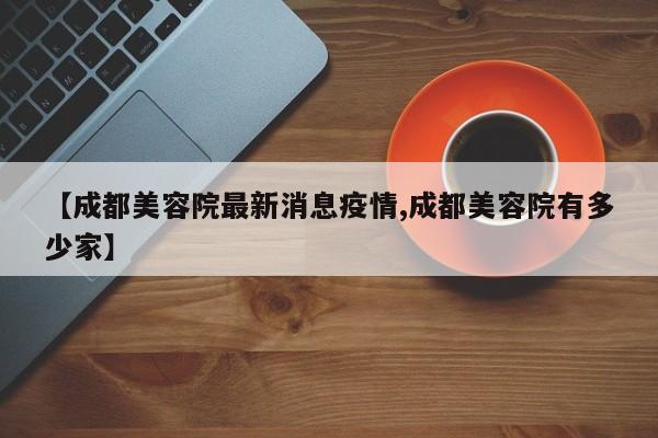 【成都美容院最新消息疫情,成都美容院有多少家】