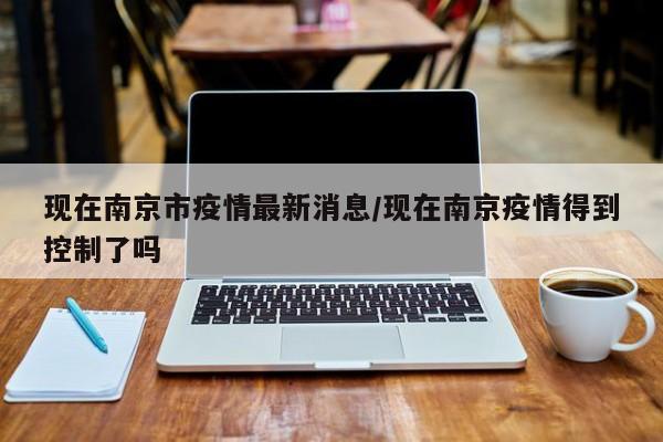 现在南京市疫情最新消息/现在南京疫情得到控制了吗