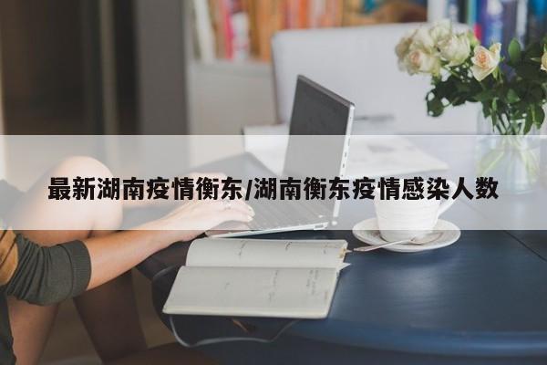 最新湖南疫情衡东/湖南衡东疫情感染人数
