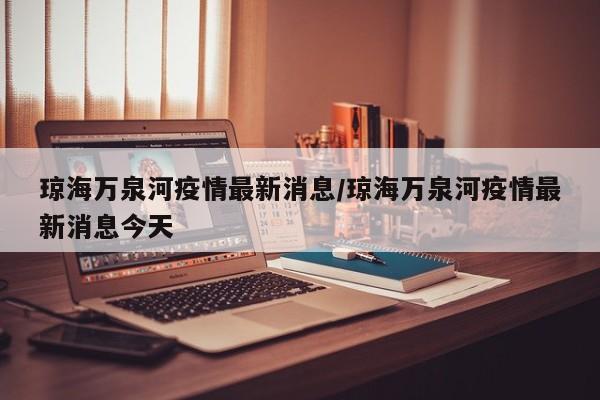 琼海万泉河疫情最新消息/琼海万泉河疫情最新消息今天