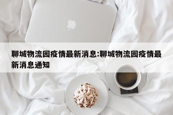 聊城物流园疫情最新消息:聊城物流园疫情最新消息通知