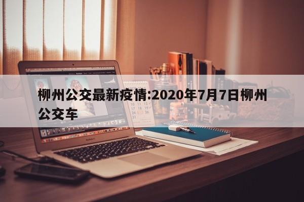 柳州公交最新疫情:2020年7月7日柳州公交车