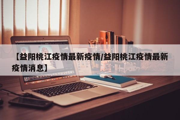 【益阳桃江疫情最新疫情/益阳桃江疫情最新疫情消息】
