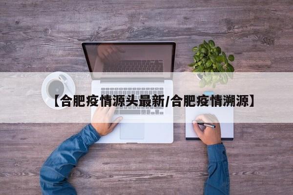 【合肥疫情源头最新/合肥疫情溯源】