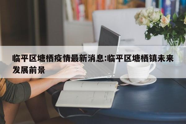 临平区塘栖疫情最新消息:临平区塘栖镇未来发展前景