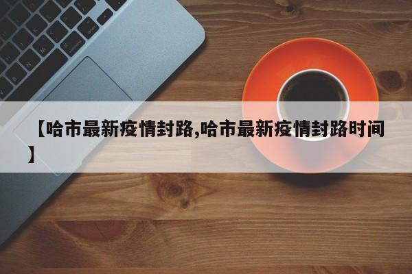 【哈市最新疫情封路,哈市最新疫情封路时间】