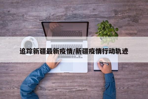 追踪新疆最新疫情/新疆疫情行动轨迹